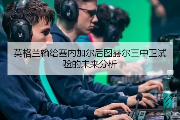英格兰输给塞内加尔后图赫尔三中卫试验的未来分析